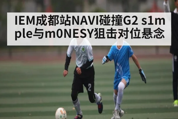 IEM成都站NAVI碰撞G2 s1mple与m0NESY狙击对位悬念