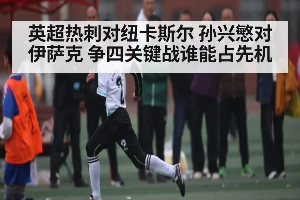 英超热刺对纽卡斯尔 孙兴慜对伊萨克 争四关键战谁能占先机