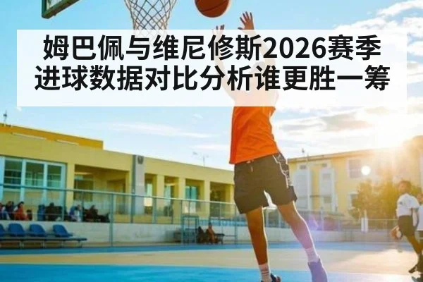 姆巴佩与维尼修斯2026赛季进球数据对比分析谁更胜一筹
